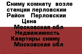 Сниму комнату  возле станции перловскии  › Район ­ Перловскии  › Цена ­ 6 000 - Московская обл. Недвижимость » Квартиры сниму   . Московская обл.